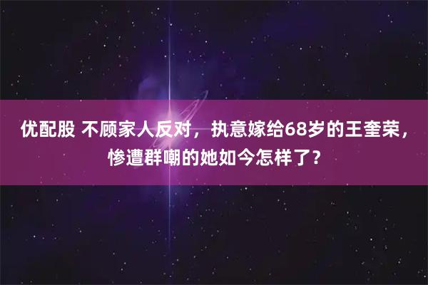 优配股 不顾家人反对，执意嫁给68岁的王奎荣，惨遭群嘲的她如今怎样了？