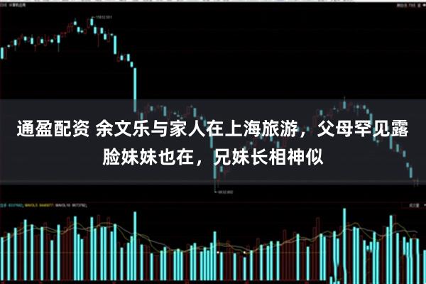 通盈配资 余文乐与家人在上海旅游，父母罕见露脸妹妹也在，兄妹长相神似
