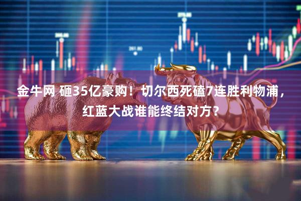 金牛网 砸35亿豪购！切尔西死磕7连胜利物浦，红蓝大战谁能终结对方？