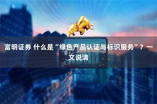 富明证券 什么是“绿色产品认证与标识服务”？一文说清