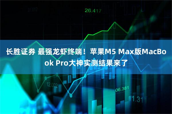 长胜证券 最强龙虾终端！苹果M5 Max版MacBook Pro大神实测结果来了