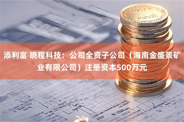 添利富 晓程科技：公司全资子公司（海南金盛景矿业有限公司）注册资本500万元